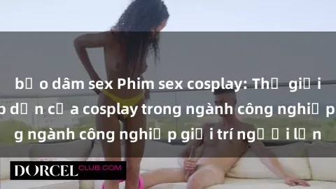 bạo dâm sex Phim sex cosplay: Thế giới giả tưởng và hấp dẫn của cosplay trong ngành công nghiệp giải trí người lớn