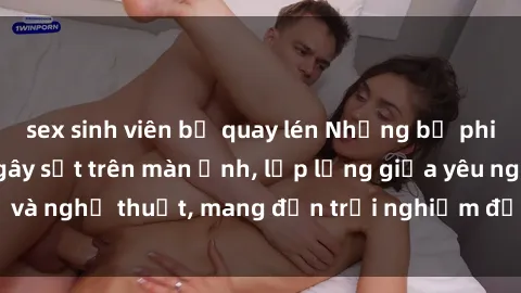 sex sinh viên bị quay lén Những bộ phim sex Trung Quốc gây sốt trên màn ảnh, lấp lửng giữa yêu nghệ và nghệ thuật, mang đến trải nghiệm đầy nóng bỏng và lôi cuốn.