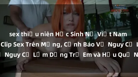 sex thiếu niên Học Sinh Nữ Việt Nam Đang Gây Sốt Với Clip Sex Trên Mạng, Cảnh Báo Về Nguy Cơ Lạm Dụng Trẻ Em và Hậu Quả Nghiêm Trọng
