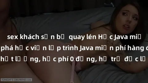 sex khách sạn bị quay lén Học Java miễn phí: Cùng khám phá học viện lập trình Java miễn phí hàng đầu. Bài giảng chất lượng, học phí 0 đồng, hỗ trợ đắc lực từ đội ngũ giáo viên chuyên nghiệp. Đăng ký n