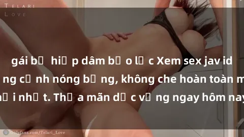 gái bị hiếp dâm bạo lực Xem sex jav idol miễn phí với những cảnh nóng bỏng, không che hoàn toàn mới nhất. Thỏa mãn dục vọng ngay hôm nay chỉ trong vài cú click!