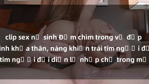 clip sex nữ sinh Đắm chìm trong vẻ đẹp tự nhiên của gái xinh khỏa thân, nàng khiến trái tim người đối diện lỡ nhịp chỉ trong một cái nhìn.