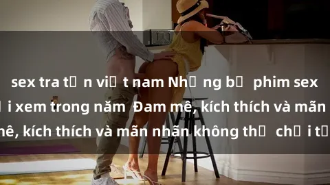sex tra tấn việt nam Những bộ phim sex jav đỉnh cao phải xem trong năm Đam mê, kích thích và mãn nhãn không thể chối từ!
