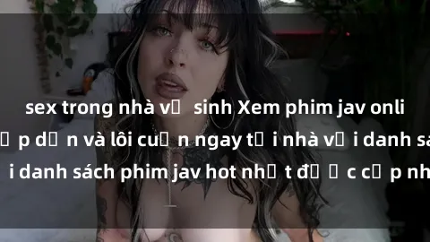 sex trong nhà vệ sinh Xem phim jav online: trải nghiệm hấp dẫn và lôi cuốn ngay tại nhà với danh sách phim jav hot nhất được cập nhật liên tục.