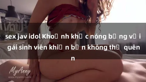 sex jav idol Khoảnh khắc nóng bỏng với gái sinh viên khiến bạn không thể quên