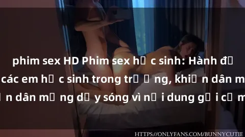 phim sex HD Phim sex học sinh: Hành động nóng bỏng của các em học sinh trong trường, khiến dân mạng dậy sóng vì nội dung gợi cảm và kích thích.
