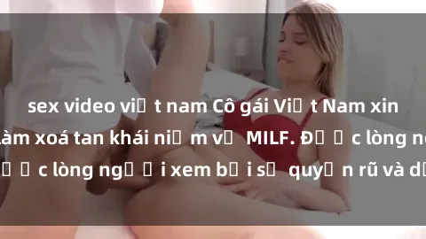 sex video việt nam Cô gái Việt Nam xinh đẹp và gợi cảm làm xoá tan khái niệm về MILF. Được lòng người xem bởi sự quyến rũ và dễ thương.