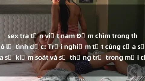 sex tra tấn việt nam Đắm chìm trong thế giới phim sex nô lệ tình dục: Trải nghiệm tột cùng của sự kiểm soát và sự thống trị trong mỗi cảnh quay mãnh liệt