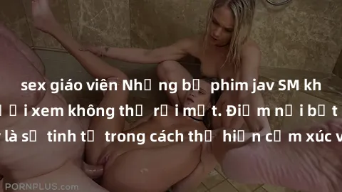 sex giáo viên Những bộ phim jav SM không che khiến người xem không thể rời mắt. Điểm nổi bật của thể loại này là sự tinh tế trong cách thể hiện cảm xúc và sự hấp dẫn của những cảnh quay.