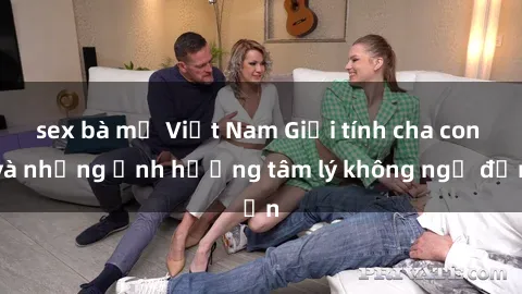 sex bà mẹ Việt Nam Giới tính cha con và những ảnh hưởng tâm lý không ngờ đến