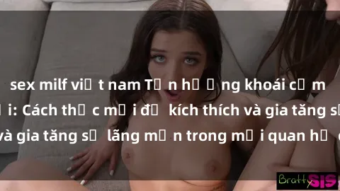 sex milf việt nam Tận hưởng khoái cảm với sex ngoài trời: Cách thức mới để kích thích và gia tăng sự lãng mạn trong mối quan hệ của bạn!
