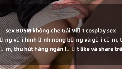 sex BDSM không che Gái Việt cosplay sexy khiến fan phát cuồng với hình ảnh nóng bỏng và gợi cảm, thu hút hàng ngàn lượt like và share trên mạng xã hội.