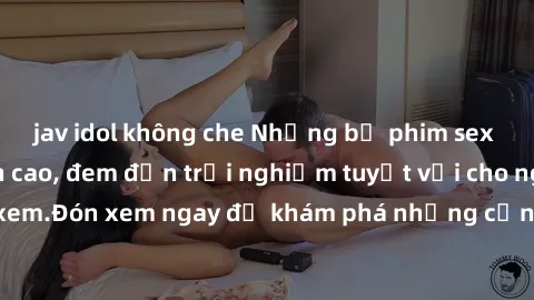 jav idol không che Những bộ phim sex không che HD đỉnh cao, đem đến trải nghiệm tuyệt vời cho người xem.Đón xem ngay để khám phá những cảnh quay đẹp mắt và kích thích.