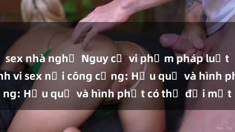 sex nhà nghỉ Nguy cơ vi phạm pháp luật khi thực hiện hành vi sex nơi công cộng: Hậu quả và hình phạt có thể đối mặt