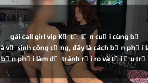 gái call girl vip Kể từ lần cuối cùng bạn thực hành sex nhà vệ sinh công cộng, đây là cách bạn phải làm để tránh rủi ro và tối ưu trải nghiệm.