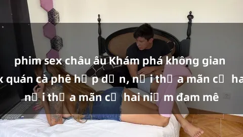 phim sex châu âu Khám phá không gian độc đáo tại sex quán cà phê hấp dẫn, nơi thỏa mãn cả hai niềm đam mê