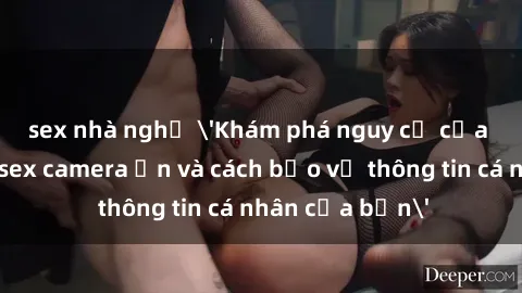 sex nhà nghỉ 'Khám phá nguy cơ của việc sử dụng sex camera ẩn và cách bảo vệ thông tin cá nhân của bạn'