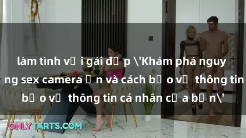 làm tình với gái đẹp 'Khám phá nguy cơ của việc sử dụng sex camera ẩn và cách bảo vệ thông tin cá nhân của bạn'