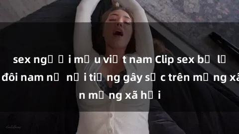 sex người mẫu việt nam Clip sex bị lộ của đôi nam nữ nổi tiếng gây sốc trên mạng xã hội