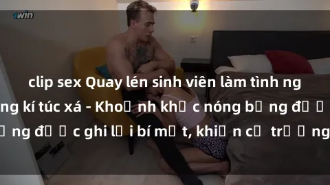 clip sex Quay lén sinh viên làm tình ngay trên giường trong kí túc xá - Khoảnh khắc nóng bỏng được ghi lại bí mật, khiến cả trường học xôn xao.
