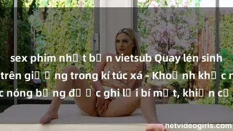 sex phim nhật bản vietsub Quay lén sinh viên làm tình ngay trên giường trong kí túc xá - Khoảnh khắc nóng bỏng được ghi lại bí mật, khiến cả trường học xôn xao.