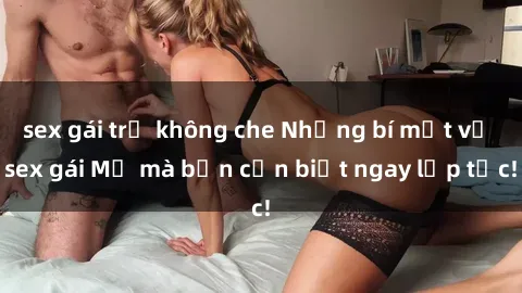 sex gái trẻ không che Những bí mật về sex gái Mỹ mà bạn cần biết ngay lập tức!