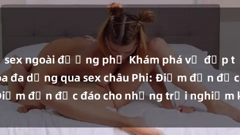 sex ngoài đường phố Khám phá vẻ đẹp tự nhiên và văn hóa đa dạng qua sex châu Phi: Điểm đến độc đáo cho những trải nghiệm khó quên