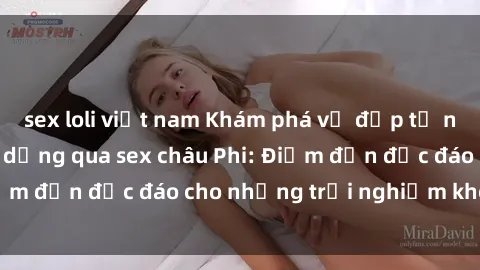 sex loli việt nam Khám phá vẻ đẹp tự nhiên và văn hóa đa dạng qua sex châu Phi: Điểm đến độc đáo cho những trải nghiệm khó quên