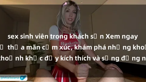 sex sinh viên trong khách sạn Xem ngay sex jav không che để thỏa mãn cảm xúc, khám phá những khoảnh khắc đầy kích thích và sống động nhất chỉ trong click!