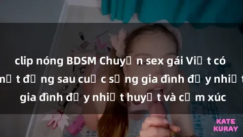 clip nóng BDSM Chuyện sex gái Việt có chồng: Những bí mật đằng sau cuộc sống gia đình đầy nhiệt huyết và cảm xúc