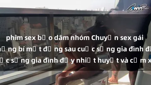 phim sex bạo dâm nhóm Chuyện sex gái Việt có chồng: Những bí mật đằng sau cuộc sống gia đình đầy nhiệt huyết và cảm xúc