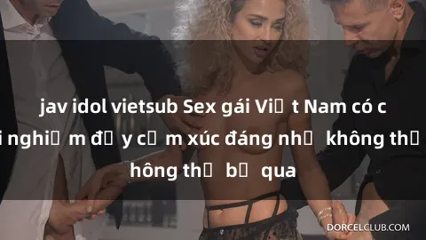 jav idol vietsub Sex gái Việt Nam có con: Trải nghiệm đầy cảm xúc đáng nhớ không thể bỏ qua