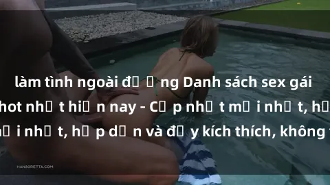 làm tình ngoài đường Danh sách sex gái Việt Nam sinh viên hot nhất hiện nay - Cập nhật mới nhất, hấp dẫn và đầy kích thích, không thể bỏ qua!