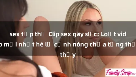 sex tập thể Clip sex gây sốc: Loạt video mới nhất hé lộ cảnh nóng chưa từng thấy