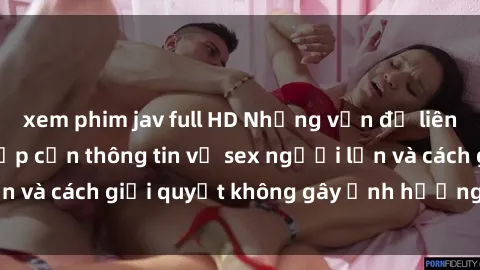 xem phim jav full HD Những vấn đề liên quan đến việc tiếp cận thông tin về sex người lớn và cách giải quyết không gây ảnh hưởng đến trẻ em