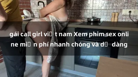 gái call girl việt nam Xem phim sex online miễn phí nhanh chóng và dễ dàng