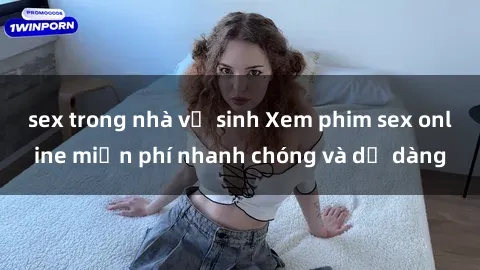 sex trong nhà vệ sinh Xem phim sex online miễn phí nhanh chóng và dễ dàng