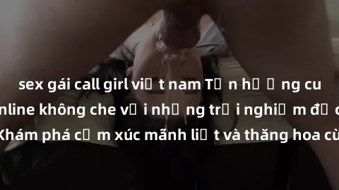 sex gái call girl việt nam Tận hưởng cuộc sống tình dục online không che với những trải nghiệm độc đáo và mới lạ. Khám phá cảm xúc mãnh liệt và thăng hoa cùng đối tác tại các trang web chuyên nghiệp.