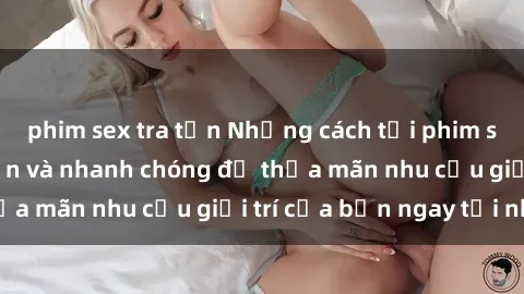 phim sex tra tấn Những cách tải phim sex về máy đơn giản và nhanh chóng để thỏa mãn nhu cầu giải trí của bạn ngay tại nhà