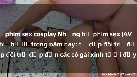 phim sex cosplay Những bộ phim sex JAV hot nhất không thể bỏ lỡ trong năm nay: từ cặp đôi trẻ đẹp đến các cô gái xinh tươi đầy sức hút.