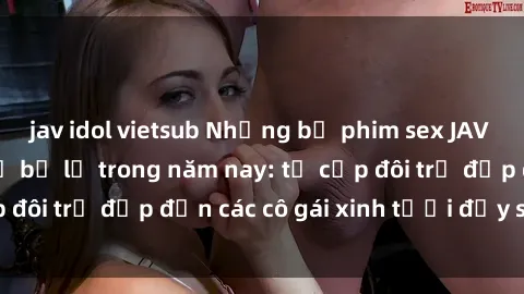 jav idol vietsub Những bộ phim sex JAV hot nhất không thể bỏ lỡ trong năm nay: từ cặp đôi trẻ đẹp đến các cô gái xinh tươi đầy sức hút.