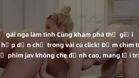 gái nga làm tình Cùng khám phá thế giới jav không che siêu hấp dẫn chỉ trong vài cú click! Đắm chìm trong những bộ phim jav không che đỉnh cao, mang lại trải nghiệm thú vị và đầy kích thích.