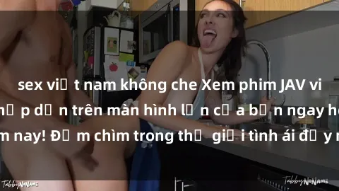 sex việt nam không che Xem phim JAV vietsub mới nhất và hấp dẫn trên màn hình lớn của bạn ngay hôm nay! Đắm chìm trong thế giới tình ái đầy nóng bỏng và kích thích.