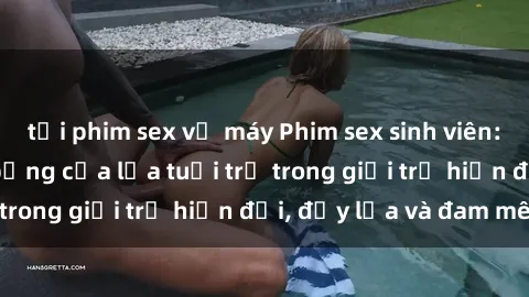 tải phim sex về máy Phim sex sinh viên: Câu chuyện nóng bỏng của lứa tuổi trẻ trong giới trẻ hiện đại, đầy lửa và đam mê