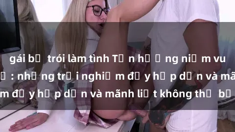 gái bị trói làm tình Tận hưởng niềm vui của sex với gái trẻ: những trải nghiệm đầy hấp dẫn và mãnh liệt không thể bỏ lỡ