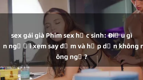 sex gái già Phim sex học sinh: Điều gì khiến người xem say đắm và hấp dẫn không ngờ?