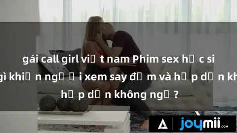gái call girl việt nam Phim sex học sinh: Điều gì khiến người xem say đắm và hấp dẫn không ngờ?
