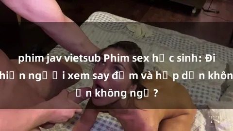 phim jav vietsub Phim sex học sinh: Điều gì khiến người xem say đắm và hấp dẫn không ngờ?
