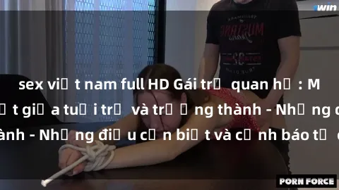 sex việt nam full HD Gái trẻ quan hệ: Mối quan hệ khác biệt giữa tuổi trẻ và trưởng thành - Những điều cần biết và cảnh báo từ chuyên gia