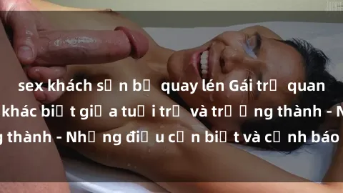 sex khách sạn bị quay lén Gái trẻ quan hệ: Mối quan hệ khác biệt giữa tuổi trẻ và trưởng thành - Những điều cần biết và cảnh báo từ chuyên gia